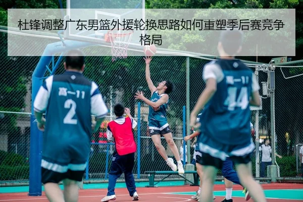 杜锋调整广东男篮外援轮换思路如何重塑季后赛竞争格局