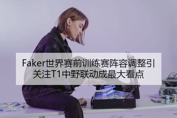 Faker世界赛前训练赛阵容调整引关注T1中野联动成最大看点