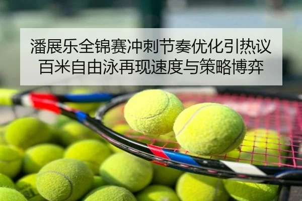 潘展乐全锦赛冲刺节奏优化引热议 百米自由泳再现速度与策略博弈