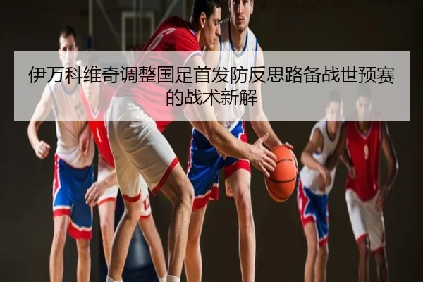 伊万科维奇调整国足首发防反思路备战世预赛的战术新解