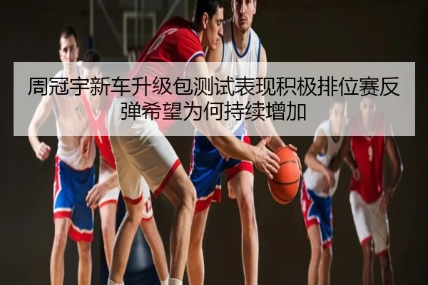 周冠宇新车升级包测试表现积极排位赛反弹希望为何持续增加
