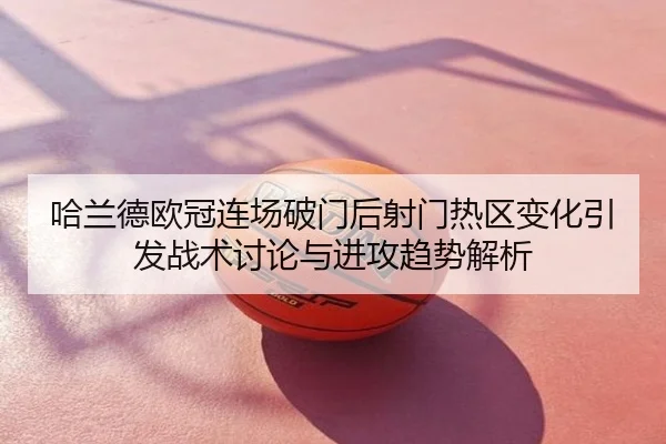 哈兰德欧冠连场破门后射门热区变化引发战术讨论与进攻趋势解析